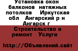 Установка окон, балконов, натяжных потолков. - Иркутская обл., Ангарский р-н, Ангарск г. Строительство и ремонт » Услуги   